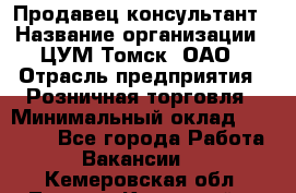 Продавец-консультант › Название организации ­ ЦУМ Томск, ОАО › Отрасль предприятия ­ Розничная торговля › Минимальный оклад ­ 20 000 - Все города Работа » Вакансии   . Кемеровская обл.,Ленинск-Кузнецкий г.